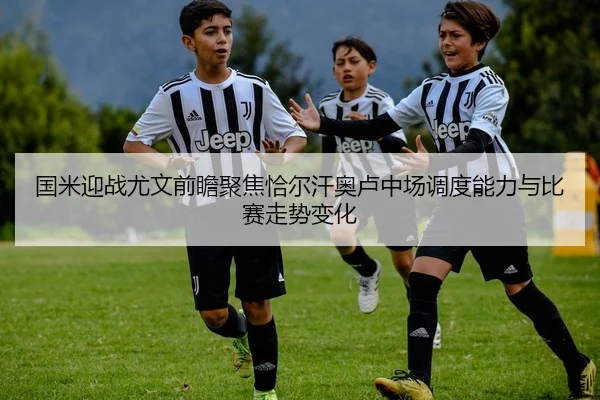 国米迎战尤文前瞻聚焦恰尔汗奥卢中场调度能力与比赛走势变化
