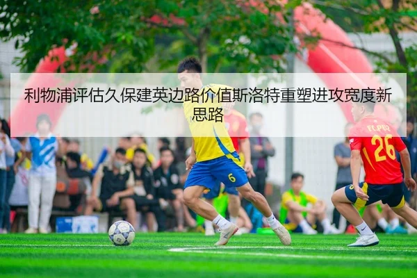 利物浦评估久保建英边路价值斯洛特重塑进攻宽度新思路