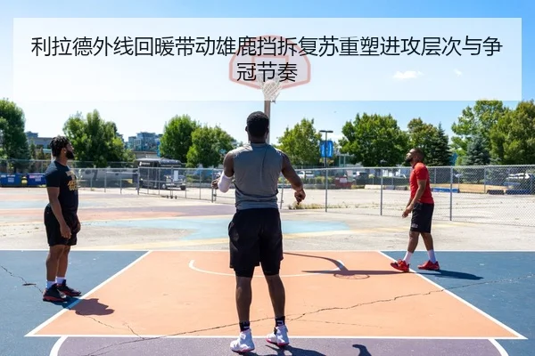 利拉德外线回暖带动雄鹿挡拆复苏重塑进攻层次与争冠节奏