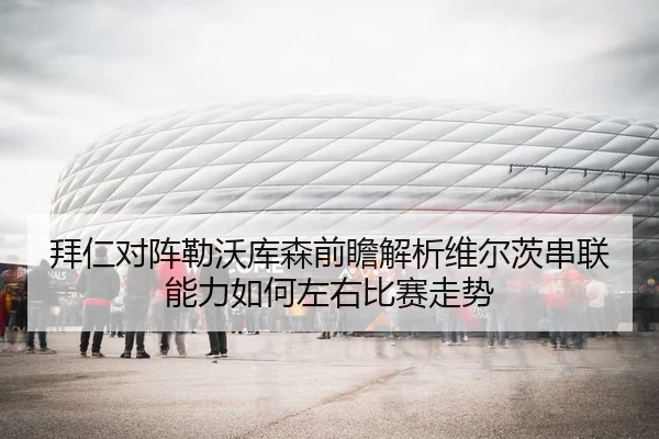 拜仁对阵勒沃库森前瞻解析维尔茨串联能力如何左右比赛走势
