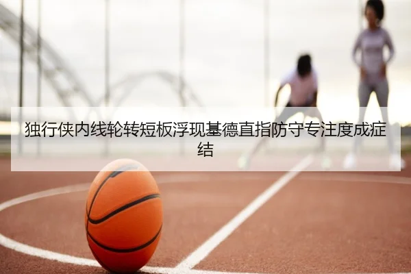 独行侠内线轮转短板浮现基德直指防守专注度成症结